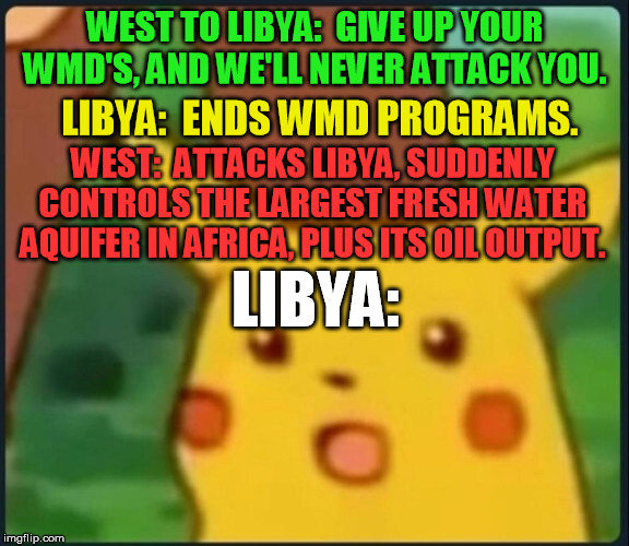Sort of like our 1990s broken promises to Russia about the Ukraine too.  War propaganda always lies, no matter the "party" | WEST TO LIBYA:  GIVE UP YOUR WMD'S, AND WE'LL NEVER ATTACK YOU. LIBYA:  ENDS WMD PROGRAMS. WEST:  ATTACKS LIBYA, SUDDENLY CONTROLS THE LARGEST FRESH WATER AQUIFER IN AFRICA, PLUS ITS OIL OUTPUT. LIBYA: | image tagged in surprised pikachu,libya,africa,weapons of mass destruction,third world,oil | made w/ Imgflip meme maker