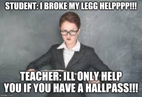STUDENT: I BROKE MY LEGG HELPPPP!!! TEACHER: ILL ONLY HELP YOU IF YOU HAVE A HALLPASS!!! | image tagged in school | made w/ Imgflip meme maker