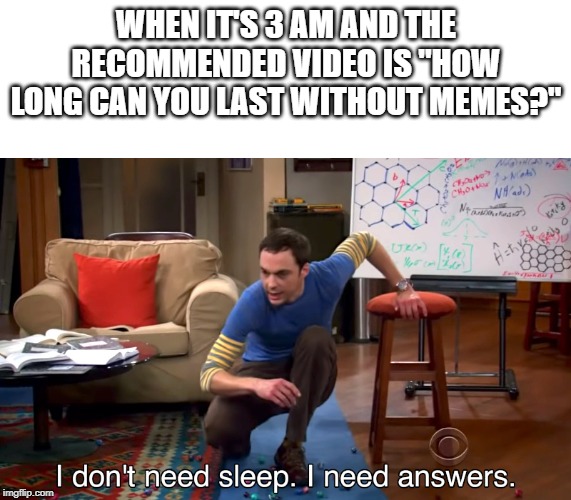 I Don't Need Sleep. I Need Answers | WHEN IT'S 3 AM AND THE RECOMMENDED VIDEO IS "HOW LONG CAN YOU LAST WITHOUT MEMES?" | image tagged in i don't need sleep i need answers | made w/ Imgflip meme maker