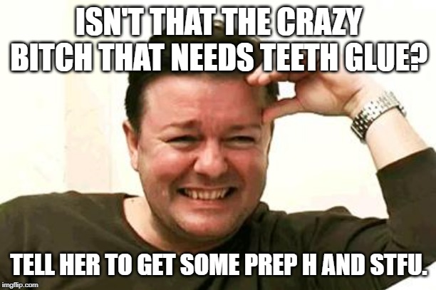 Laughing Ricky Gervais | ISN'T THAT THE CRAZY B**CH THAT NEEDS TEETH GLUE? TELL HER TO GET SOME PREP H AND STFU. | image tagged in laughing ricky gervais | made w/ Imgflip meme maker