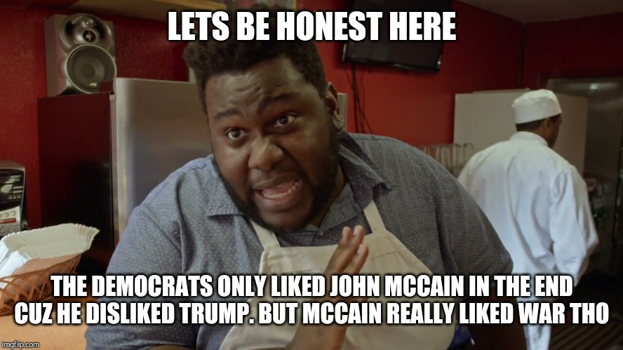 Let's be honest | LETS BE HONEST HERE; THE DEMOCRATS ONLY LIKED JOHN MCCAIN IN THE END CUZ HE DISLIKED TRUMP. BUT MCCAIN REALLY LIKED WAR THO | image tagged in let's be honest | made w/ Imgflip meme maker
