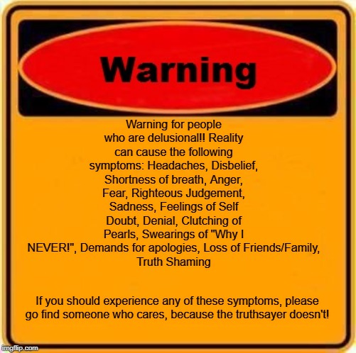 Warning Sign Meme | Warning for people who are delusional!! Reality can cause the following symptoms: Headaches, Disbelief, Shortness of breath, Anger, Fear, Righteous Judgement, Sadness, Feelings of Self Doubt, Denial, Clutching of Pearls, Swearings of "Why I NEVER!", Demands for apologies, Loss of Friends/Family,
Truth Shaming; If you should experience any of these symptoms, please go find someone who cares, because the truthsayer doesn't! | image tagged in memes,warning sign | made w/ Imgflip meme maker