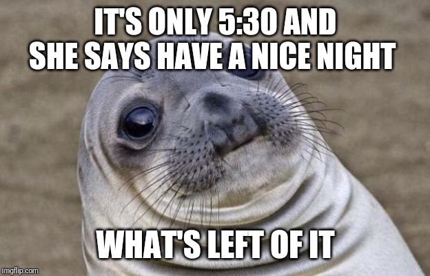 Awkward Seal | IT'S ONLY 5:30 AND SHE SAYS HAVE A NICE NIGHT; WHAT'S LEFT OF IT | image tagged in awkward seal,AdviceAnimals | made w/ Imgflip meme maker