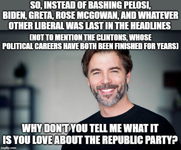 Sarcastic reacc to a kind of loaded question, but I'm not upset that Republicans are seeking to understand our beliefs honestly. | SO, INSTEAD OF BASHING PELOSI, BIDEN, GRETA, ROSE MCGOWAN, AND WHATEVER OTHER LIBERAL WAS LAST IN THE HEADLINES; (NOT TO MENTION THE CLINTONS, WHOSE POLITICAL CAREERS HAVE BOTH BEEN FINISHED FOR YEARS); WHY DON'T YOU TELL ME WHAT IT IS YOU LOVE ABOUT THE REPUBLIC PARTY? | image tagged in smiling man,republicans,democrats,politics,politics lol,america | made w/ Imgflip meme maker