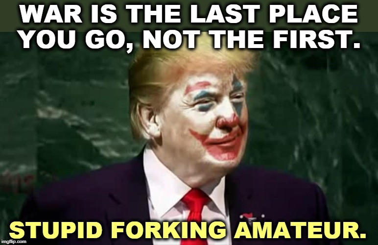 We can't fight ISIS now because our troops have been driven back on to their bases. Spin that into a victory, jerk. | WAR IS THE LAST PLACE YOU GO, NOT THE FIRST. STUPID FORKING AMATEUR. | image tagged in trump clown in chief,iran,iraq,trump,incompetence,amateurs | made w/ Imgflip meme maker