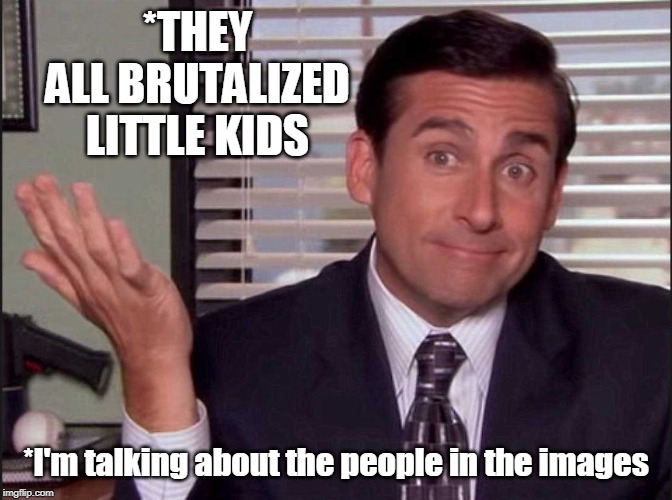Michael Scott | *THEY ALL BRUTALIZED LITTLE KIDS *I'm talking about the people in the images | image tagged in michael scott | made w/ Imgflip meme maker