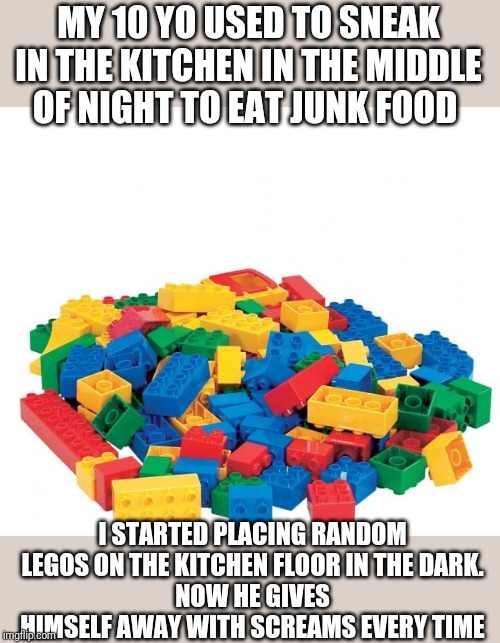 Lego | MY 10 YO USED TO SNEAK IN THE KITCHEN IN THE MIDDLE OF NIGHT TO EAT JUNK FOOD; I STARTED PLACING RANDOM LEGOS ON THE KITCHEN FLOOR IN THE DARK.
NOW HE GIVES HIMSELF AWAY WITH SCREAMS EVERY TIME | image tagged in lego | made w/ Imgflip meme maker