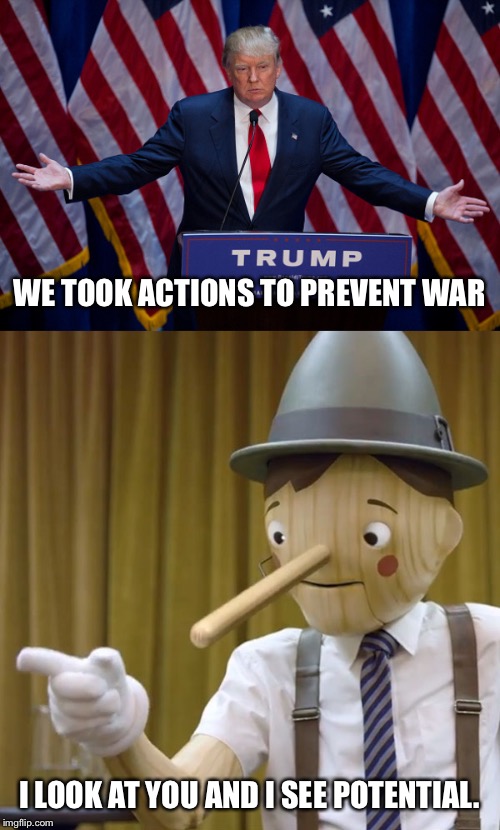 WE TOOK ACTIONS TO PREVENT WAR; I LOOK AT YOU AND I SEE POTENTIAL. | image tagged in donald trump,geico pinocchio | made w/ Imgflip meme maker