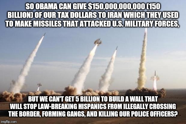 Missiles Launched | SO OBAMA CAN GIVE $150,000,000,000 (150 BILLION) OF OUR TAX DOLLARS TO IRAN WHICH THEY USED TO MAKE MISSILES THAT ATTACKED U.S. MILITARY FORCES, BUT WE CAN'T GET 5 BILLION TO BUILD A WALL THAT WILL STOP LAW-BREAKING HISPANICS FROM ILLEGALLY CROSSING THE BORDER, FORMING GANGS, AND KILLING OUR POLICE OFFICERS? | image tagged in missiles launched | made w/ Imgflip meme maker