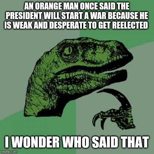 Philosoraptor Meme | AN ORANGE MAN ONCE SAID THE PRESIDENT WILL START A WAR BECAUSE HE IS WEAK AND DESPERATE TO GET REELECTED; I WONDER WHO SAID THAT | image tagged in memes,philosoraptor | made w/ Imgflip meme maker