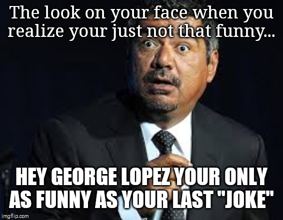George Lopez | The look on your face when you realize your just not that funny... HEY GEORGE LOPEZ YOUR ONLY AS FUNNY AS YOUR LAST "JOKE" | image tagged in george lopez | made w/ Imgflip meme maker