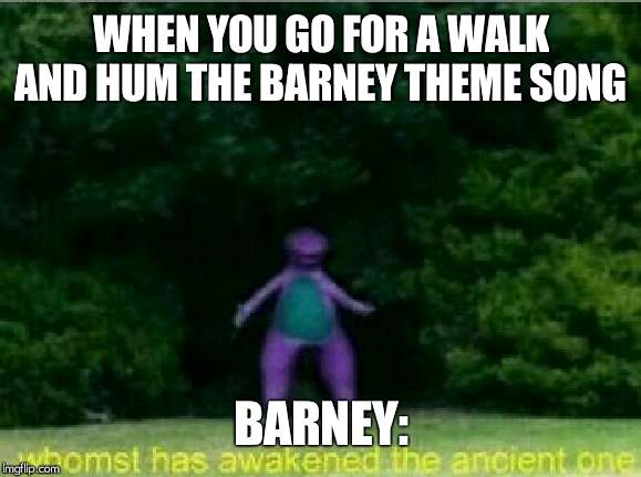 Whomst has awakened the ancient one | WHEN YOU GO FOR A WALK AND HUM THE BARNEY THEME SONG; BARNEY: | image tagged in whomst has awakened the ancient one | made w/ Imgflip meme maker