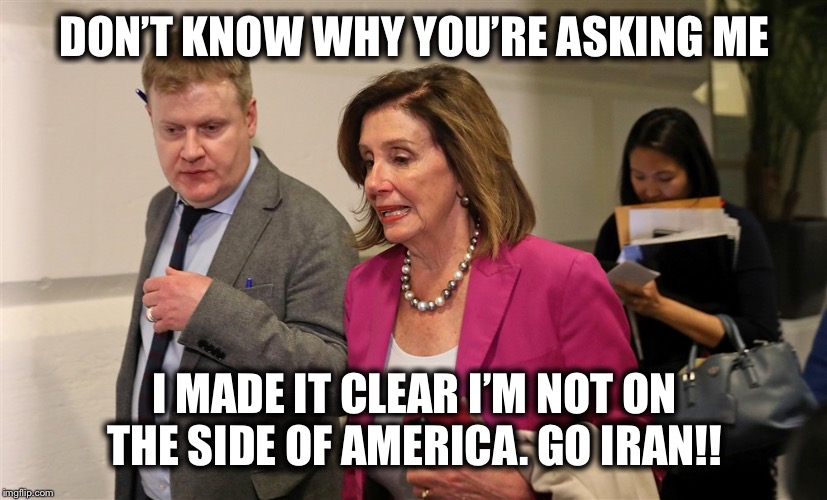 DON’T KNOW WHY YOU’RE ASKING ME; I MADE IT CLEAR I’M NOT ON THE SIDE OF AMERICA. GO IRAN!! | image tagged in nancy pelosi,iran,democrats | made w/ Imgflip meme maker