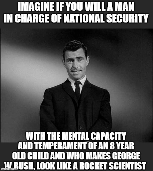 rod serling twilight zone | IMAGINE IF YOU WILL A MAN IN CHARGE OF NATIONAL SECURITY WITH THE MENTAL CAPACITY AND TEMPERAMENT OF AN 8 YEAR OLD CHILD AND WHO MAKES GEORG | image tagged in rod serling twilight zone | made w/ Imgflip meme maker