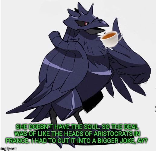 The_Tea_Drinking_Corviknight | SHE DOESN'T HAVE THE SOUL. SO THE DEAL WAS OF LIKE THE HEADS OF ARISTOCRATS IN FRANCE. I HAD TO CUT IT INTO A BIGGER JOKE, AY? | image tagged in the_tea_drinking_corviknight | made w/ Imgflip meme maker