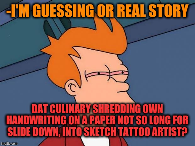-How we look on earlier between became stone hand ancestors. | -I'M GUESSING OR REAL STORY; DAT CULINARY SHREDDING OWN HANDWRITING ON A PAPER NOT SO LONG FOR SLIDE DOWN, INTO SKETCH TATTOO ARTIST? | image tagged in stoned fry,tattoos,artist,shredder,hand,writing | made w/ Imgflip meme maker