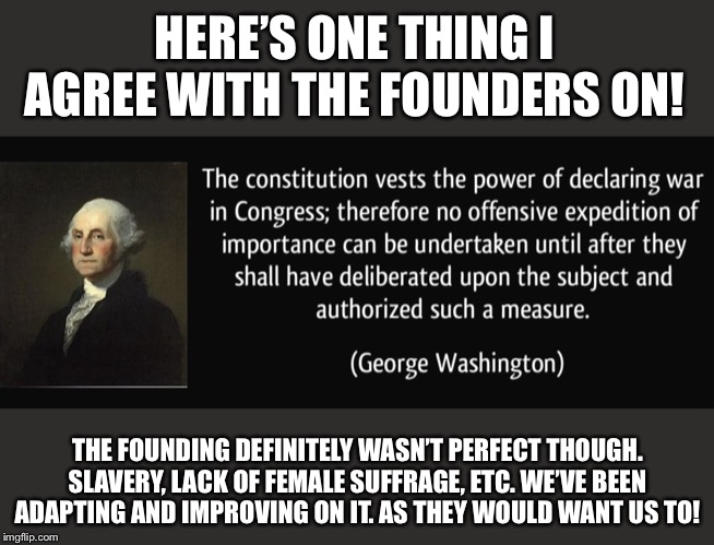 When they say you wouldn't agree with anything the Founders said. | HERE’S ONE THING I AGREE WITH THE FOUNDERS ON! THE FOUNDING DEFINITELY WASN’T PERFECT THOUGH. SLAVERY, LACK OF FEMALE SUFFRAGE, ETC. WE’VE BEEN ADAPTING AND IMPROVING ON IT. AS THEY WOULD WANT US TO! | image tagged in george washington war powers,founding fathers,us constitution,constitution,george washington,congress | made w/ Imgflip meme maker