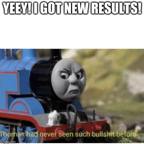 Thomas has  never seen such bullshit before | YEEY! I GOT NEW RESULTS! | image tagged in thomas has never seen such bullshit before | made w/ Imgflip meme maker