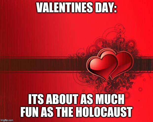 Valentines Day | VALENTINES DAY:; ITS ABOUT AS MUCH FUN AS THE HOLOCAUST | image tagged in valentines day | made w/ Imgflip meme maker