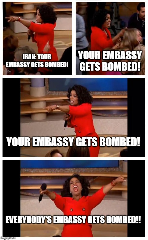 Oprah You Get A Car Everybody Gets A Car | IRAN: YOUR EMBASSY GETS BOMBED! YOUR EMBASSY GETS BOMBED! YOUR EMBASSY GETS BOMBED! EVERYBODY'S EMBASSY GETS BOMBED!! | image tagged in memes,oprah you get a car everybody gets a car | made w/ Imgflip meme maker