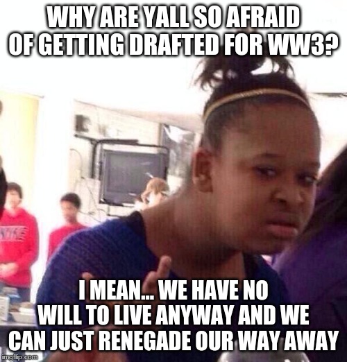 Black Girl Wat Meme | WHY ARE YALL SO AFRAID OF GETTING DRAFTED FOR WW3? I MEAN... WE HAVE NO WILL TO LIVE ANYWAY AND WE CAN JUST RENEGADE OUR WAY AWAY | image tagged in memes,black girl wat | made w/ Imgflip meme maker