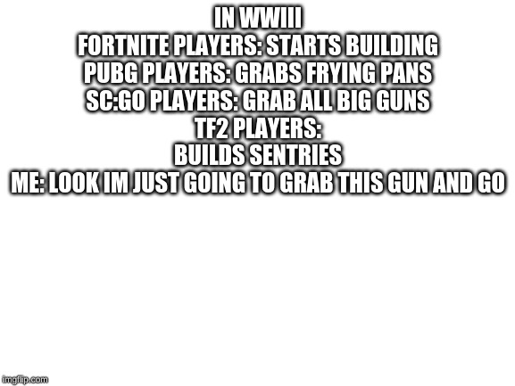 Blank White Template | IN WWIII
FORTNITE PLAYERS: STARTS BUILDING
PUBG PLAYERS: GRABS FRYING PANS
SC:GO PLAYERS: GRAB ALL BIG GUNS
TF2 PLAYERS: BUILDS SENTRIES
ME: LOOK IM JUST GOING TO GRAB THIS GUN AND GO | image tagged in blank white template | made w/ Imgflip meme maker