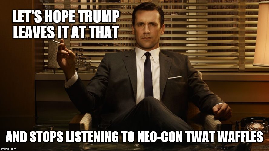 MadMen | LET'S HOPE TRUMP LEAVES IT AT THAT AND STOPS LISTENING TO NEO-CON TWAT WAFFLES | image tagged in madmen | made w/ Imgflip meme maker