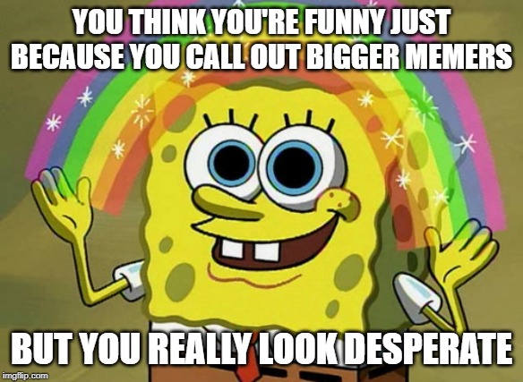 Imagination Spongebob Meme | YOU THINK YOU'RE FUNNY JUST BECAUSE YOU CALL OUT BIGGER MEMERS; BUT YOU REALLY LOOK DESPERATE | image tagged in memes,imagination spongebob | made w/ Imgflip meme maker