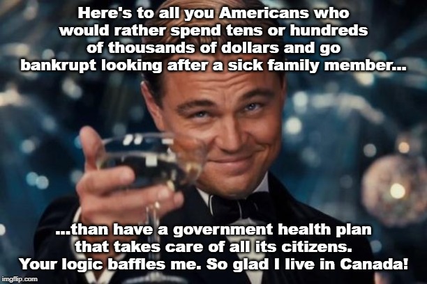 Leonardo Dicaprio Cheers Meme | Here's to all you Americans who would rather spend tens or hundreds of thousands of dollars and go bankrupt looking after a sick family member... ...than have a government health plan that takes care of all its citizens. Your logic baffles me. So glad I live in Canada! | image tagged in memes,leonardo dicaprio cheers | made w/ Imgflip meme maker