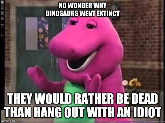 Barny |  NO WONDER WHY DINOSAURS WENT EXTINCT; THEY WOULD RATHER BE DEAD THAN HANG OUT WITH AN IDIOT | image tagged in barny | made w/ Imgflip meme maker