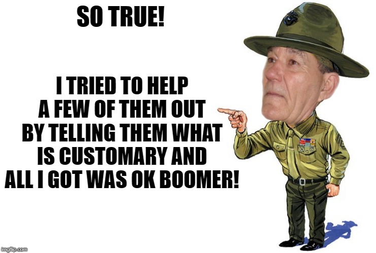 Sargent kewlew | SO TRUE! I TRIED TO HELP A FEW OF THEM OUT BY TELLING THEM WHAT IS CUSTOMARY AND ALL I GOT WAS OK BOOMER! | image tagged in sargent kewlew | made w/ Imgflip meme maker