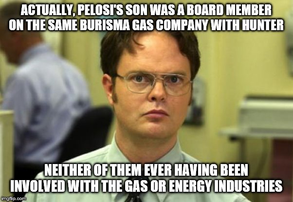 Dwight Schrute Meme | ACTUALLY, PELOSI'S SON WAS A BOARD MEMBER ON THE SAME BURISMA GAS COMPANY WITH HUNTER NEITHER OF THEM EVER HAVING BEEN INVOLVED WITH THE GAS | image tagged in memes,dwight schrute | made w/ Imgflip meme maker