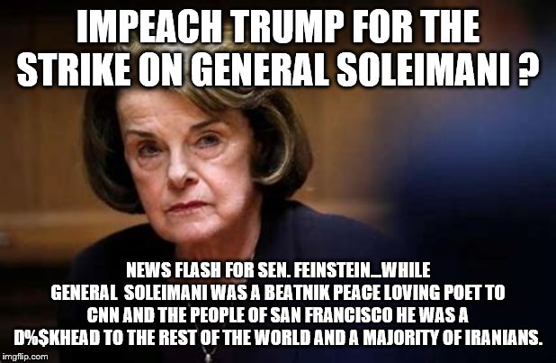 Impeach Trump ? | IMPEACH TRUMP FOR THE STRIKE ON GENERAL SOLEIMANI ? NEWS FLASH FOR SEN. FEINSTEIN...WHILE GENERAL  SOLEIMANI WAS A BEATNIK PEACE LOVING POET TO CNN AND THE PEOPLE OF SAN FRANCISCO HE WAS A D%$KHEAD TO THE REST OF THE WORLD AND A MAJORITY OF IRANIANS. | image tagged in democrats,trump,2020 elections | made w/ Imgflip meme maker