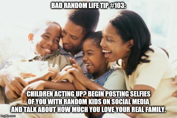 Happy Black Family | BAD RANDOM LIFE TIP #103:; CHILDREN ACTING UP? BEGIN POSTING SELFIES OF YOU WITH RANDOM KIDS ON SOCIAL MEDIA AND TALK ABOUT HOW MUCH YOU LOVE YOUR REAL FAMILY. | image tagged in happy black family | made w/ Imgflip meme maker