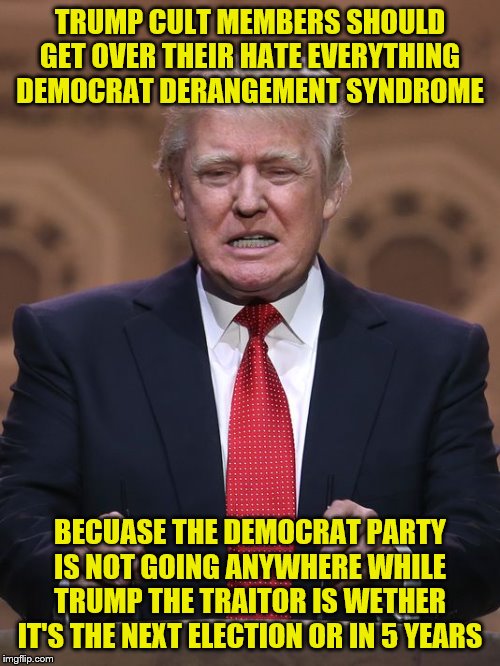 Donald Trump | TRUMP CULT MEMBERS SHOULD GET OVER THEIR HATE EVERYTHING DEMOCRAT DERANGEMENT SYNDROME; BECUASE THE DEMOCRAT PARTY IS NOT GOING ANYWHERE WHILE TRUMP THE TRAITOR IS WETHER IT'S THE NEXT ELECTION OR IN 5 YEARS | image tagged in donald trump | made w/ Imgflip meme maker