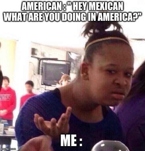 Black Girl Wat Meme | AMERICAN : " HEY MEXICAN WHAT ARE YOU DOING IN AMERICA?"; ME : | image tagged in memes,black girl wat | made w/ Imgflip meme maker