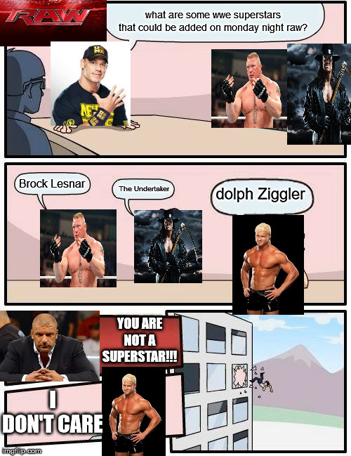 Boardroom Meeting Suggestion | what are some wwe superstars that could be added on monday night raw? Brock Lesnar; The Undertaker; dolph Ziggler; YOU ARE NOT A SUPERSTAR!!! I DON'T CARE | image tagged in memes,boardroom meeting suggestion | made w/ Imgflip meme maker