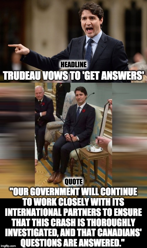 Ukrainian passenger jet crash in Iran | HEADLINE; TRUDEAU VOWS TO 'GET ANSWERS'; QUOTE; "OUR GOVERNMENT WILL CONTINUE
TO WORK CLOSELY WITH ITS
INTERNATIONAL PARTNERS TO ENSURE
THAT THIS CRASH IS THOROUGHLY
INVESTIGATED, AND THAT CANADIANS'
QUESTIONS ARE ANSWERED." | image tagged in justin trudeau,weakness | made w/ Imgflip meme maker