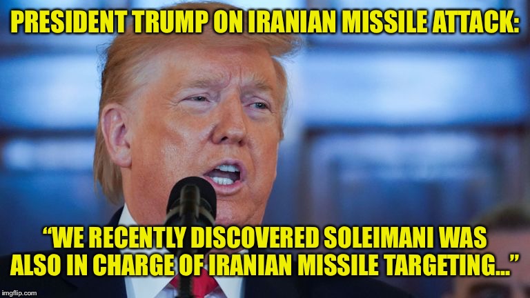 President Trump’s Speech | PRESIDENT TRUMP ON IRANIAN MISSILE ATTACK:; “WE RECENTLY DISCOVERED SOLEIMANI WAS ALSO IN CHARGE OF IRANIAN MISSILE TARGETING...” | image tagged in iran,missile attack,no hits,soleimani,trump | made w/ Imgflip meme maker