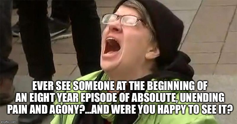 crying liberal | EVER SEE SOMEONE AT THE BEGINNING OF AN EIGHT YEAR EPISODE OF ABSOLUTE, UNENDING PAIN AND AGONY?...AND WERE YOU HAPPY TO SEE IT? | image tagged in crying liberal | made w/ Imgflip meme maker