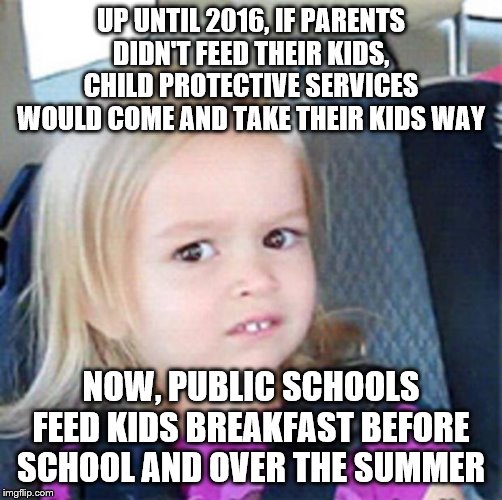 Confused Little Girl | UP UNTIL 2016, IF PARENTS DIDN'T FEED THEIR KIDS, CHILD PROTECTIVE SERVICES WOULD COME AND TAKE THEIR KIDS WAY; NOW, PUBLIC SCHOOLS FEED KIDS BREAKFAST BEFORE SCHOOL AND OVER THE SUMMER | image tagged in confused little girl | made w/ Imgflip meme maker