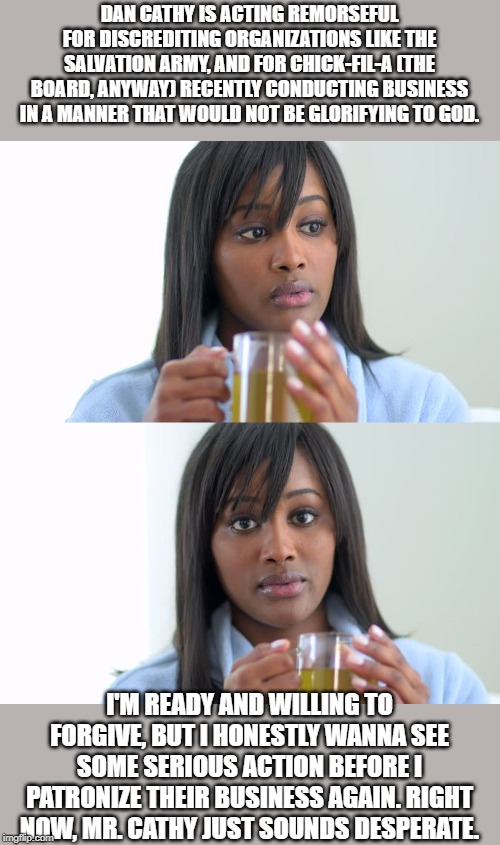 Black Woman Drinking Tea (2 Panels) | DAN CATHY IS ACTING REMORSEFUL FOR DISCREDITING ORGANIZATIONS LIKE THE SALVATION ARMY, AND FOR CHICK-FIL-A (THE BOARD, ANYWAY) RECENTLY CONDUCTING BUSINESS IN A MANNER THAT WOULD NOT BE GLORIFYING TO GOD. I'M READY AND WILLING TO FORGIVE, BUT I HONESTLY WANNA SEE SOME SERIOUS ACTION BEFORE I PATRONIZE THEIR BUSINESS AGAIN. RIGHT NOW, MR. CATHY JUST SOUNDS DESPERATE. | image tagged in black woman drinking tea 2 panels | made w/ Imgflip meme maker