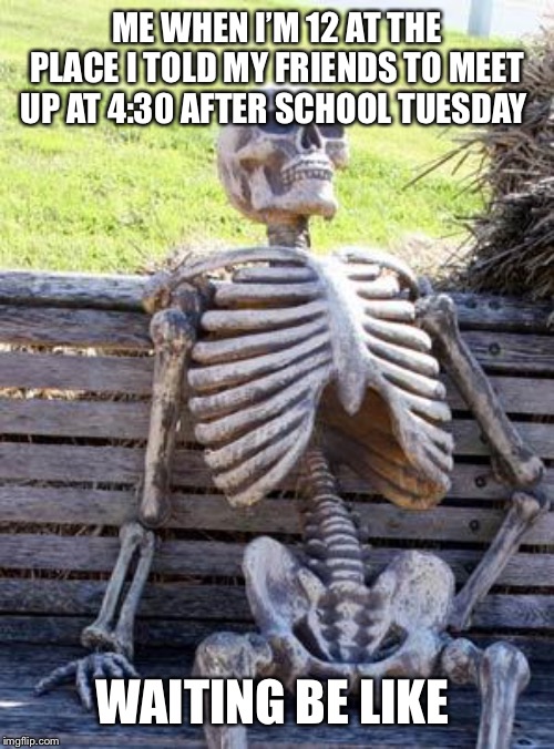 Waiting Skeleton Meme | ME WHEN I’M 12 AT THE PLACE I TOLD MY FRIENDS TO MEET UP AT 4:30 AFTER SCHOOL TUESDAY; WAITING BE LIKE | image tagged in memes,waiting skeleton | made w/ Imgflip meme maker