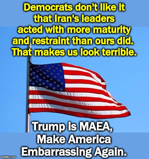 Trump is a jerk, Part 938. | Democrats don't like it
that Iran's leaders acted with more maturity and restraint than ours did. 
That makes us look terrible. Trump is MAEA, 
Make America Embarrassing Again. | image tagged in american flag,trump,iran,war,incompetence,idiot | made w/ Imgflip meme maker
