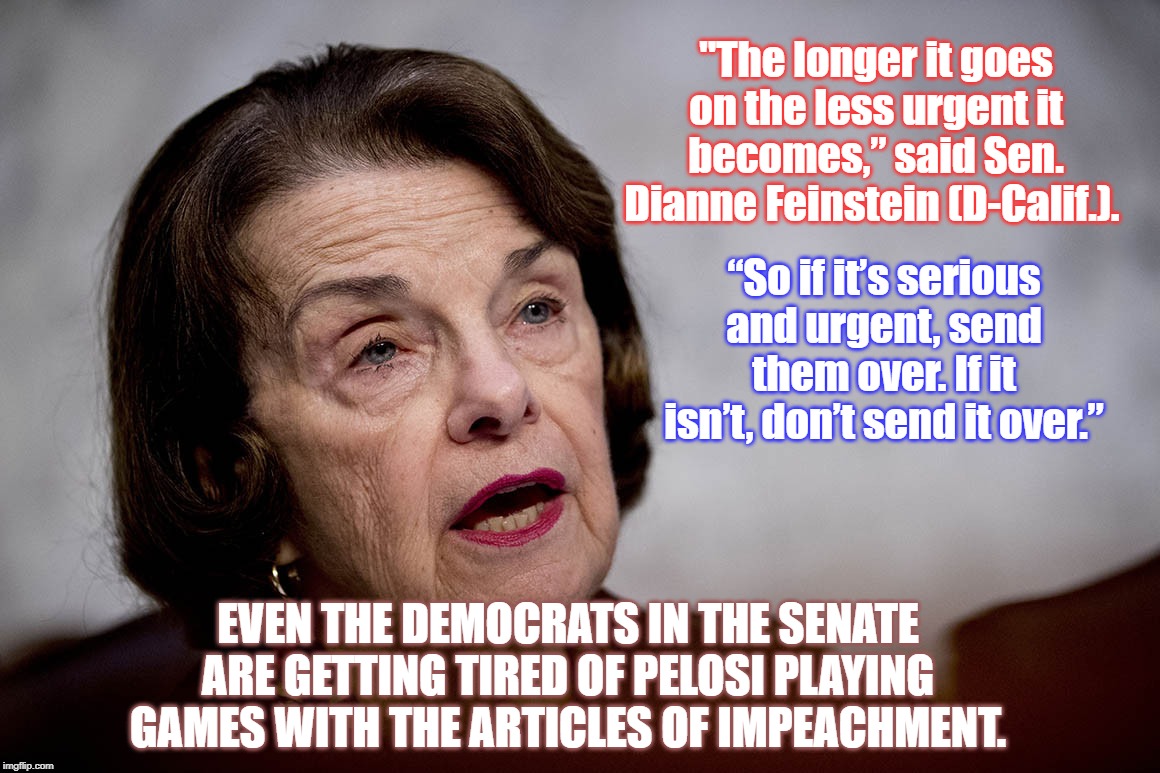 "The longer it goes on the less urgent it becomes,” said Sen. Dianne Feinstein (D-Calif.). “So if it’s serious and urgent, send them over. If it isn’t, don’t send it over.”; EVEN THE DEMOCRATS IN THE SENATE ARE GETTING TIRED OF PELOSI PLAYING GAMES WITH THE ARTICLES OF IMPEACHMENT. | image tagged in impeachment hoax,impeachmennt fraud,impeachment boondoggle,dianne feinstein,nancy pelosi wtf | made w/ Imgflip meme maker