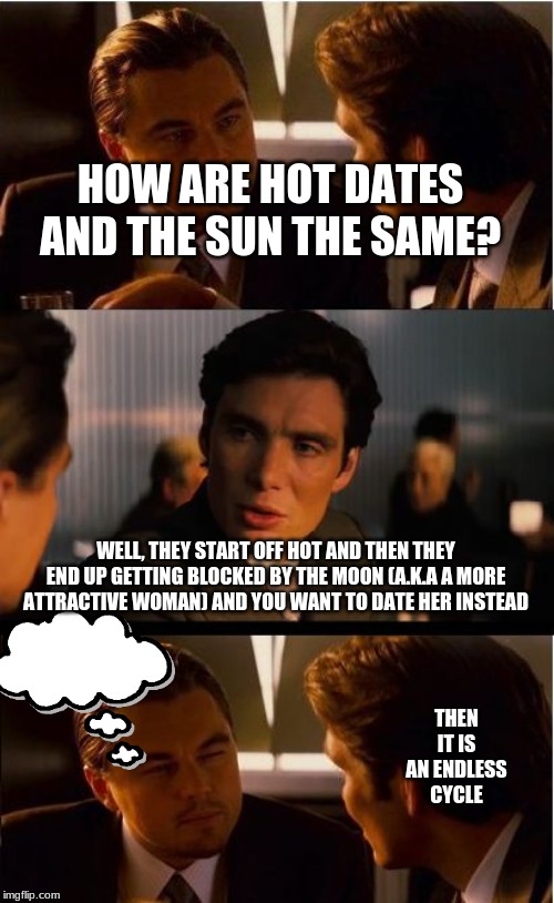 Inception Meme | HOW ARE HOT DATES AND THE SUN THE SAME? WELL, THEY START OFF HOT AND THEN THEY END UP GETTING BLOCKED BY THE MOON (A.K.A A MORE ATTRACTIVE WOMAN) AND YOU WANT TO DATE HER INSTEAD; THEN IT IS AN ENDLESS CYCLE | image tagged in memes,inception | made w/ Imgflip meme maker