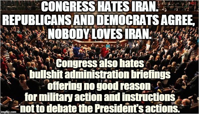 Trump is without a doubt the Worst President Ever. | CONGRESS HATES IRAN. REPUBLICANS AND DEMOCRATS AGREE, 
NOBODY LOVES IRAN. Congress also hates bullshit administration briefings offering no good reason 
for military action and instructions not to debate the President's actions. | image tagged in congress,trump,iran,attack,bullshit,war | made w/ Imgflip meme maker