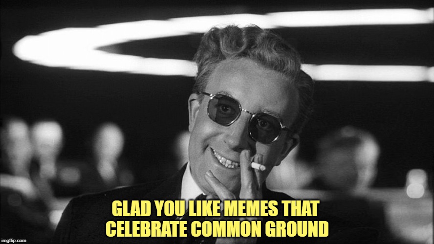 Doctor Strangelove says... | GLAD YOU LIKE MEMES THAT 
CELEBRATE COMMON GROUND | image tagged in doctor strangelove says | made w/ Imgflip meme maker