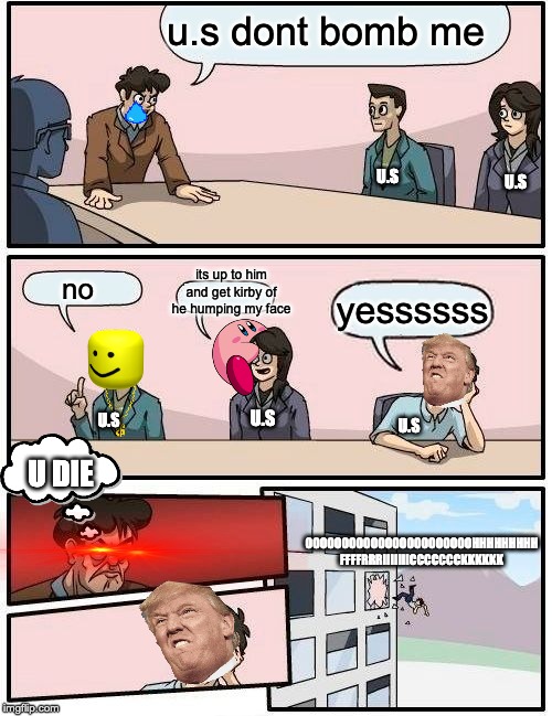 Boardroom Meeting Suggestion | u.s dont bomb me; U.S; U.S; its up to him and get kirby of he humping my face; no; yessssss; U.S; U.S; U.S; U DIE; OOOOOOOOOOOOOOOOOOOOOOOHHHHHHHHH FFFFRRRIIIIIIICCCCCCCKKKKKK | image tagged in memes,boardroom meeting suggestion | made w/ Imgflip meme maker