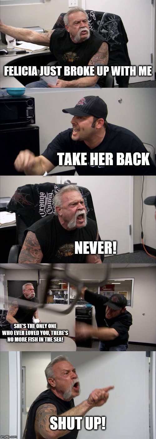 American Chopper Argument Meme | FELICIA JUST BROKE UP WITH ME; TAKE HER BACK; NEVER! SHE'S THE ONLY ONE WHO EVER LOVED YOU, THERE'S NO MORE FISH IN THE SEA! SHUT UP! | image tagged in memes,american chopper argument | made w/ Imgflip meme maker